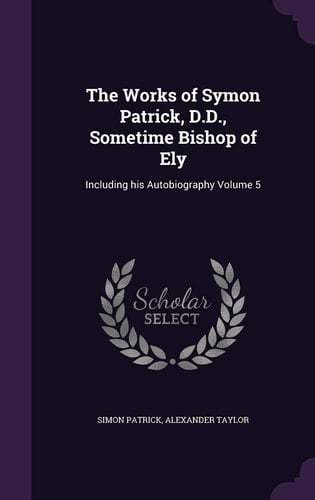 The Works of Symon Patrick, D. D. , Sometime Bishop of Ely Including His Autobiography Volume 5