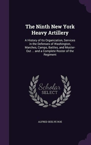 The Ninth New York Heavy Artillery A History of Its Organization, Services in the Defenses of Washington, Marches, Camps, Battles, and Muster-Out ... and a Complete Roster of the Regiment