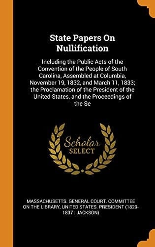 State Papers on Nullification Including the Public Acts of the Convention of the People of South Carolina, Assembled at Columbia, November 19, 1832, and March 11, 1833; The Proclamation of the President of the United States, and the Proceedings of the Se