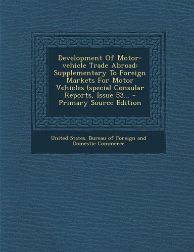 Development of Motor-Vehicle Trade Abroad Supplementary to Foreign Markets for Motor Vehicles (Special Consular Reports, Issue 53... - Primary Source