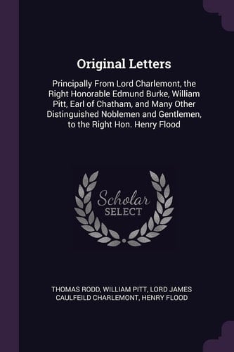 Original Letters Principally From Lord Charlemont, the Right Honorable Edmund Burke, William Pitt, Earl of Chatham, and Many Other Distinguished Noblemen and Gentlemen, to the Right Hon. Henry Flood