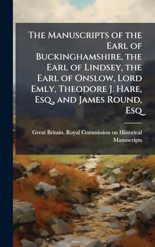 The Manuscripts of the Earl of Buckinghamshire, the Earl of Lindsey, the Earl of Onslow, Lord Emly, Theodore J. Hare, Esq. , and James Round, Esq