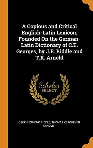 A Copious and Critical English-Latin Lexicon, Founded on the German-Latin Dictionary of C. E. Georges, by J. E. Riddle and T. K. Arnold