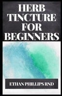 Herb Tincture for Beginners The Begginers Guide To All You Need To Know About Herb Tinctures And How It Can Be Made