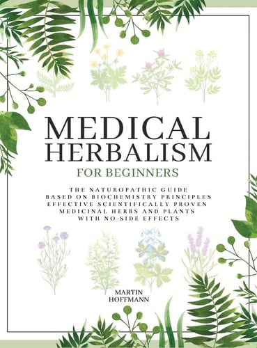Medical Herbalism for Beginners The Naturopathic Guide Based on Biochemistry Principles - Effective Scientifically Proven Medicinal Herbs and Plants with No Side Effects