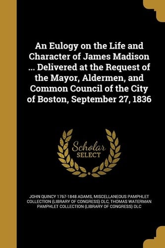An Eulogy on the Life and Character of James Madison ... Delivered at the Request of the Mayor, Aldermen, and Common Council of the City of Boston, September 27, 1836