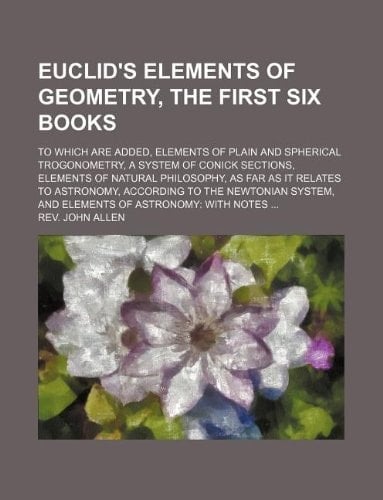 Euclid's elements of geometry, the first six books; To which are added, Elements of plain and spherical trogonometry, a system of conick sections, ... according to the Newtonian system, and El