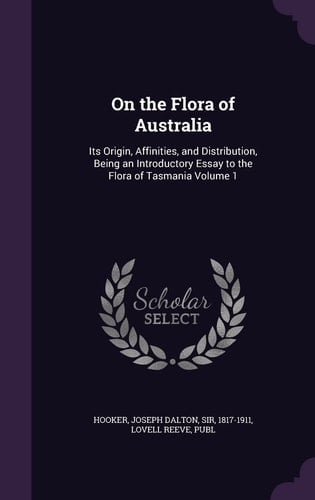 On the Flora of Australia Its Origin, Affinities, and Distribution, Being an Introductory Essay to the Flora of Tasmania Volume 1