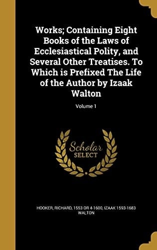 Works; Containing Eight Books of the Laws of Ecclesiastical Polity, and Several Other Treatises. To Which is Prefixed The Life of the Author by Izaak Walton; Volume 1