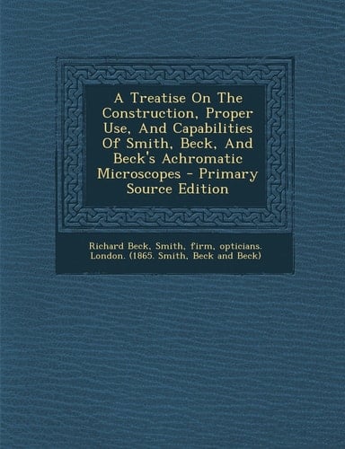 A Treatise on the Construction, Proper Use, and Capabilities of Smith, Beck, and Beck's Achromatic Microscopes - Primary Source Edition