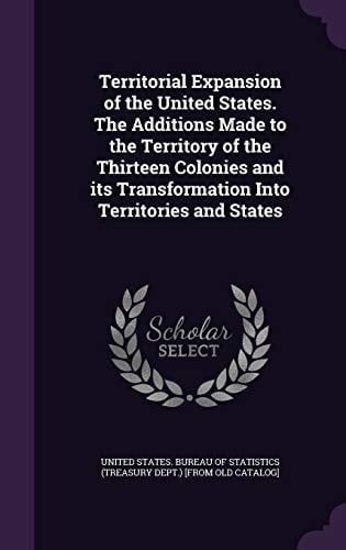 Territorial Expansion of the United States. the Additions Made to the Territory of the Thirteen Colonies and Its Transformation Into Territories and States