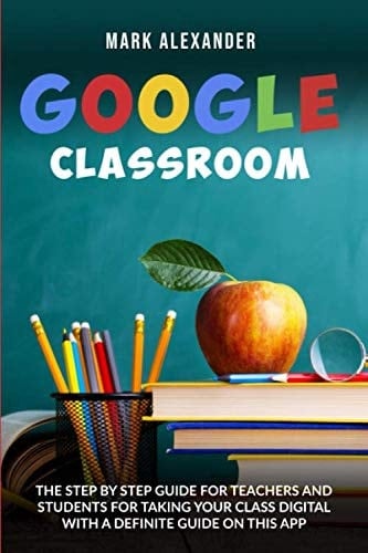 GOOGLE CLASSROOM: THE STEP BY STEP GUIDE FOR TEACHERS AND STUDENTS FOR TAKING YOUR CLASS DIGITAL WITH A DEFINITE GUIDE ON THIS APP