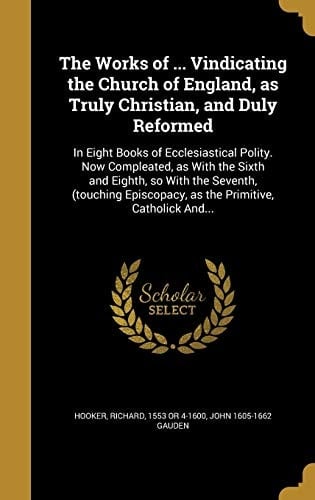 The Works of ... Vindicating the Church of England, As Truly Christian, and Duly Reformed In Eight Books of Ecclesiastical Polity. Now Compleated, As with the Sixth and Eighth, So with the Seventh, (Touching Episcopacy, As the Primitive, Catholick And...