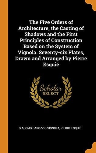 The Five Orders of Architecture, the Casting of Shadows and the First Principles of Construction Based on the System of Vignola. Seventy-Six Plates, Drawn and Arranged by Pierre Esquié