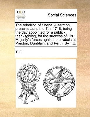 The rebellion of Sheba. A sermon, preach'd June the 7th, 1716, being the day appointed for a publick thanksgiving, for the success of His Majesty's ... at Preston, Dunblain, and Perth. By T.E.