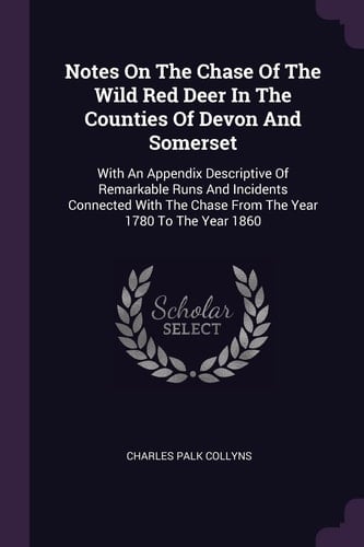 Notes On The Chase Of The Wild Red Deer In The Counties Of Devon And Somerset With An Appendix Descriptive Of Remarkable Runs And Incidents Connected With The Chase From The Year 1780 To The Year 1860