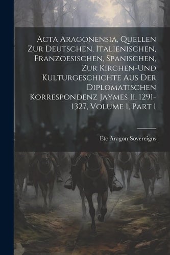 Acta Aragonensia, Quellen Zur Deutschen, Italienischen, Franzoesischen, Spanischen, Zur Kirchen-Und Kulturgeschichte Aus Der Diplomatischen Korrespondenz Jaymes Ii, 1291-1327, Volume 1, part 1