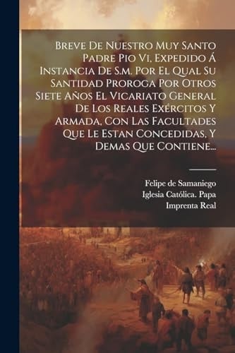 Breve De Nuestro Muy Santo Padre Pio Vi, Expedido Á Instancia De S.m. Por El Qual Su Santidad Proroga Por Otros Siete Años El Vicariato General De Los Reales Exércitos Y Armada, Con Las Facultades Que Le Estan Concedidas, Y Demas Que Contiene...