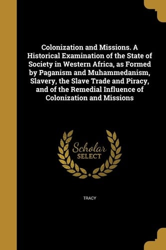 Colonization and Missions. a Historical Examination of the State of Society in Western Africa, As Formed by Paganism and Muhammedanism, Slavery, the Slave Trade and Piracy, and of the Remedial Influence of Colonization and Missions