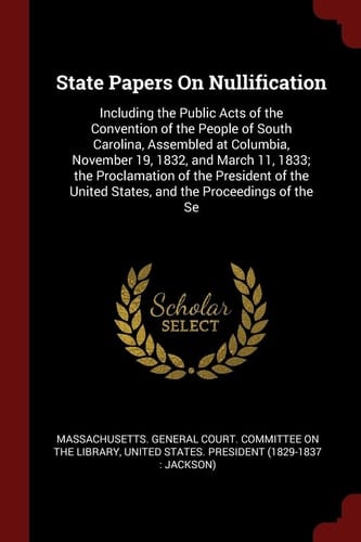 State Papers on Nullification Including the Public Acts of the Convention of the People of South Carolina, Assembled at Columbia, November 19, 1832, and March 11, 1833; The Proclamation of the President of the United States, and the Proceedings of the Se