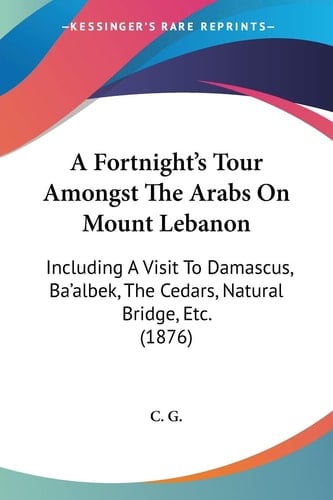 A Fortnight's Tour Amongst The Arabs On Mount Lebanon: Including A Visit To Damascus, Ba'albek, The Cedars, Natural Bridge, Etc. (1876)