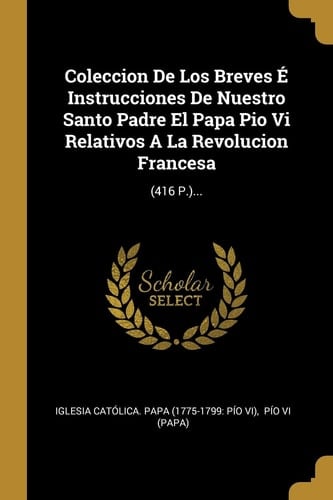 Coleccion De Los Breves É Instrucciones De Nuestro Santo Padre El Papa Pio Vi Relativos A La Revolucion Francesa (416 P.)...