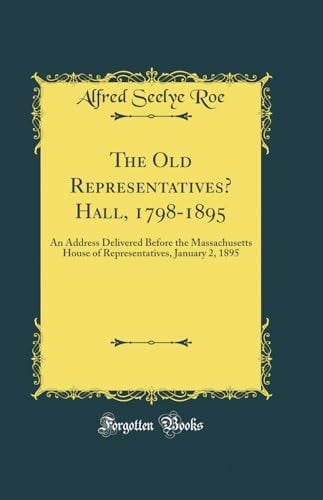 The Old Representatives' Hall, 1798-1895 An Address Delivered Before the Massachusetts House of Representatives, January 2, 1895 (Classic Reprint)