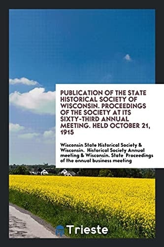 Publication of the State Historical Society of Wisconsin. Proceedings of the Society at Its Sixty-Third Annual Meeting. Held October 21, 1915
