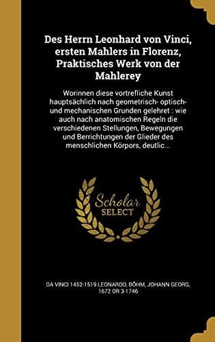 Des Herrn Leonhard Von Vinci, Ersten Mahlers in Florenz, Praktisches Werk Von Der Mahlerey Worinnen Diese Vortrefliche Kunst Hauptsachlich Nach Geometrisch- Optisch- Und Mechanischen Grunden Gelehret: Wie Auch Nach Anatomischen Regeln Die Verschiedenen Stellungen, Bewegungen Und Berrichtungen Der Glieder Des Menschlichen Korpors, Deutlic...