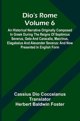 Dio'S Rome (Volume 6); An Historical Narrative Originally Composed In Greek During The Reigns Of Septimius Severus, Geta And Caracalla, Macrinus, Elagabalus And Alexander Severus And Now Presented In English Form
