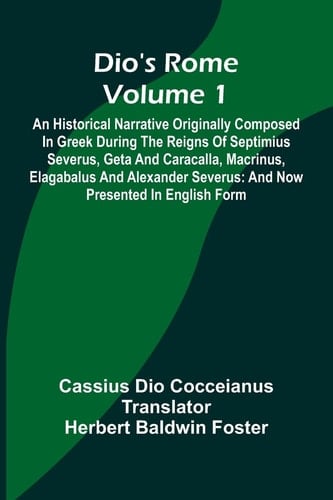 Dio'S Rome (Volume 1); An Historical Narrative Originally Composed In Greek During The Reigns Of Septimius Severus, Geta And Caracalla, Macrinus, Elagabalus And Alexander Severus And Now Presented In English Form