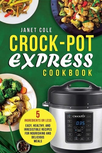 Crock-Pot Express Cookbook 5 Ingredients Or Less - Easy, Healthy, and Irresistible Recipes for Nourishing and Delicious Meals