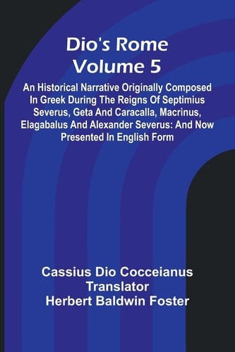 Dio'S Rome (Volume 5); An Historical Narrative Originally Composed In Greek During The Reigns Of Septimius Severus, Geta And Caracalla, Macrinus, Elagabalus And Alexander Severus And Now Presented In English Form