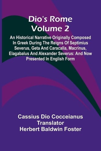 Dio'S Rome (Volume 2); An Historical Narrative Originally Composed In Greek During The Reigns Of Septimius Severus, Geta And Caracalla, Macrinus, Elagabalus And Alexander Severus And Now Presented In English Form