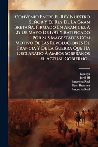 Convenio Entre El Rey Nuestro Señor Y El Rey De La Gran Bretaña, Firmado En Aranjuez à 25 De Mayo De 1793 Y Ratificado Por Sus Magestades Con Motivo De Las Revoluciones De Francia Y De La Guerra Que Ha Declarado à Ambos Soberanos El Actual Gobierno...