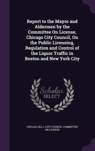 Report to the Mayor and Aldermen by the Committee On License, Chicago City Council, On the Public Licensing, Regulation and Control of the Liquor Traffic in Boston and New York City