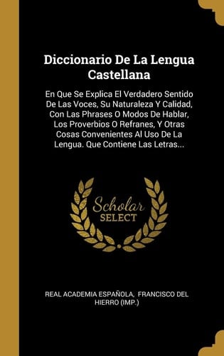 Diccionario De La Lengua Castellana En Que Se Explica El Verdadero Sentido De Las Voces, Su Naturaleza Y Calidad, Con Las Phrases O Modos De Hablar, Los Proverbios O Refranes, Y Otras Cosas Convenientes Al Uso De La Lengua. Que Contiene Las Letras...