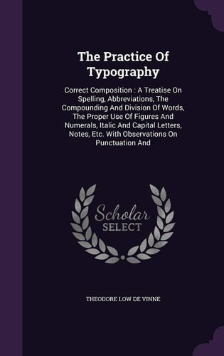 The Practice Of Typography Correct Composition: A Treatise On Spelling, Abbreviations, The Compounding And Division Of Words, The Proper Use Of Figures And Numerals, Italic And Capital Letters, Notes, Etc. With Observations On Punctuation And