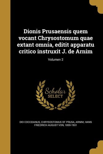 Dionis Prusaensis Quem Vocant Chrysostomum Quae Extant Omnia, Editit Apparatu Critico Instruxit J. de Arnim; Volumen 2