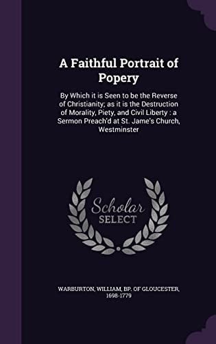 A Faithful Portrait of Popery By Which It Is Seen to Be the Reverse of Christianity; As It Is the Destruction of Morality, Piety, and Civil Liberty: a Sermon Preach'd at St. Jame's Church, Westminster