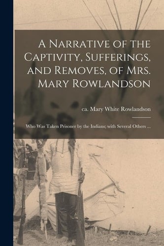 A Narrative of the Captivity, Sufferings, and Removes, of Mrs. Mary Rowlandson Who Was Taken Prisoner by the Indians; With Several Others ...