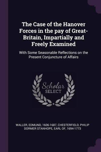 The Case of the Hanover Forces in the Pay of Great-Britain, Impartially and Freely Examined With Some Seasonable Reflections on the Present Conjuncture of Affairs