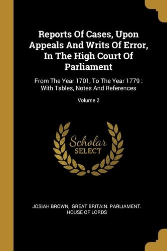 Reports Of Cases, Upon Appeals And Writs Of Error, In The High Court Of Parliament From The Year 1701, To The Year 1779: With Tables, Notes And References; Volume 2