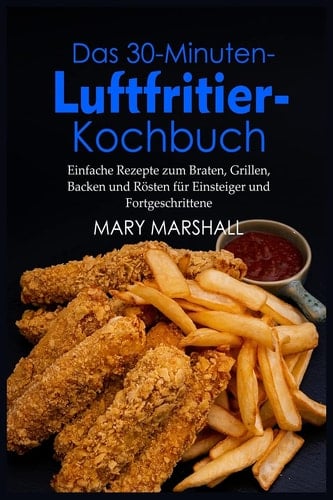 Das 30-Minuten- Luftfritier-Kochbuch Einfache Rezepte zum Braten, Grillen, Backen und Rösten für Einsteiger und Fortgeschrittene