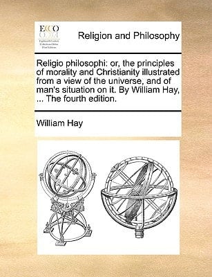 Religio philosophi: or, the principles of morality and Christianity illustrated from a view of the universe, and of man's situation on it. By William Hay, ... The fourth edition.