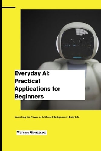 Everyday AI Practical Applications for Beginners: Unlocking the Power of Artificial Intelligence in Daily Life