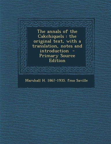 The Annals of the Cakchiquels The Original Text, with a Translation, Notes and Introduction - Primary Source Edition