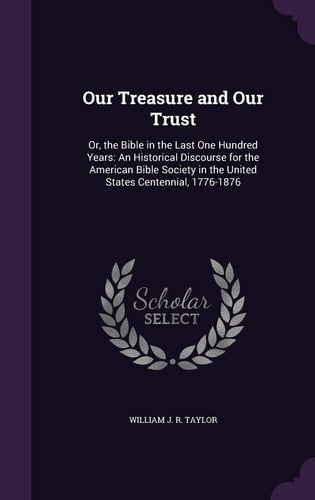 Our Treasure and Our Trust Or, the Bible in the Last One Hundred Years: An Historical Discourse for the American Bible Society in the United States Centennial, 1776-1876