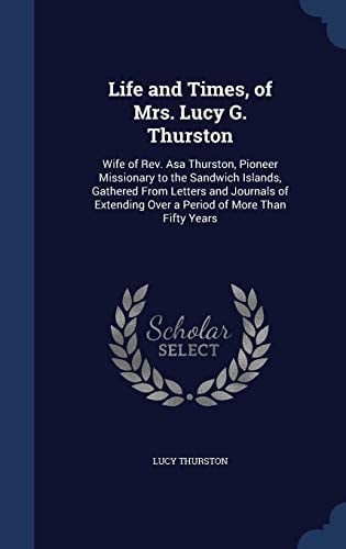 Life and Times, of Mrs. Lucy G. Thurston Wife of Rev. Asa Thurston, Pioneer Missionary to the Sandwich Islands, Gathered From Letters and Journals of Extending Over a Period of More Than Fifty Years