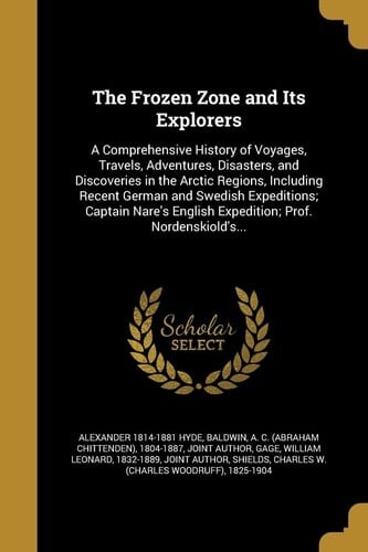 The Frozen Zone and Its Explorers A Comprehensive History of Voyages, Travels, Adventures, Disasters, and Discoveries in the Arctic Regions, Including Recent German and Swedish Expeditions; Captain Nare's English Expedition; Prof. Nordenskiold's...